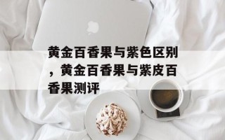 黄金百香果与紫色区别，黄金百香果与紫皮百香果测评