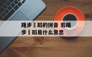躇步跐蹈的拼音 若躇步跐蹈是什么意思