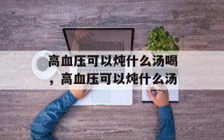 高血压可以炖什么汤喝，高血压可以炖什么汤