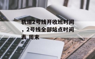 轨道2号线开收班时间，2号线全部站点时间表 周末