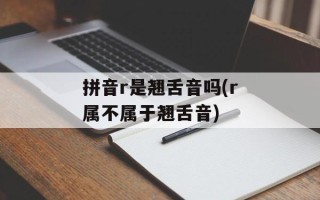 拼音r是翘舌音吗(r属不属于翘舌音)