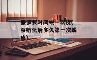 蚕多长时间蜕一次皮(蚕孵化后多久第一次蜕皮)