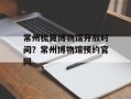 常州梳篦博物馆开放时间？常州博物馆预约官网