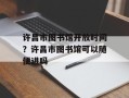许昌市图书馆开放时间？许昌市图书馆可以随便进吗