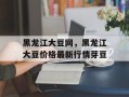 黑龙江大豆网，黑龙江大豆价格最新行情芽豆