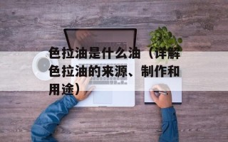 色拉油是什么油（详解色拉油的来源、制作和用途）