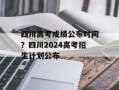 四川高考成绩公布时间？四川2024高考招生计划公布