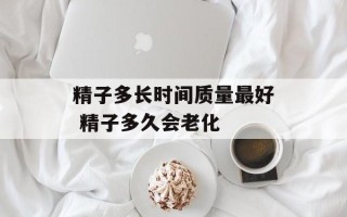 精子多长时间质量最好 精子多久会老化