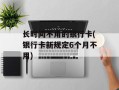 长时间不用的银行卡(银行卡新规定6个月不用)