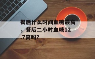 餐后什么时间血糖最高，餐后二小时血糖12.7高吗？