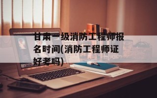 甘肃一级消防工程师报名时间(消防工程师证好考吗)