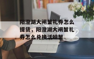 阳澄湖大闸蟹礼券怎么提货，阳澄湖大闸蟹礼券怎么兑换活螃蟹
