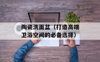 陶瓷洗面盆（打造高端卫浴空间的必备选择）