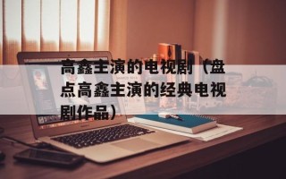 高鑫主演的电视剧（盘点高鑫主演的经典电视剧作品）