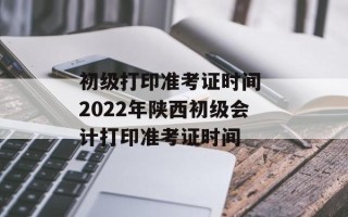 初级打印准考证时间 2022年陕西初级会计打印准考证时间