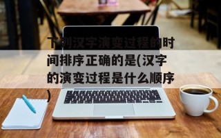 下列汉字演变过程的时间排序正确的是(汉字的演变过程是什么顺序)
