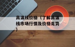 高温线价格（了解高温线市场行情及价格走势）