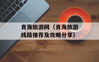 青海旅游网（青海旅游线路推荐及攻略分享）