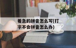 着急的拼音怎么写(打字不会拼音怎么办)