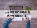 台风登陆广州时间(台风今晚或登陆广东)