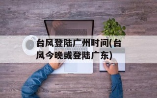 台风登陆广州时间(台风今晚或登陆广东)