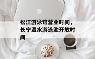 松江游泳馆营业时间，长宁温水游泳池开放时间