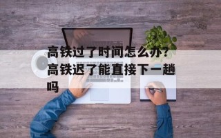 高铁过了时间怎么办？高铁迟了能直接下一趟吗