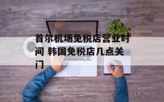 首尔机场免税店营业时间 韩国免税店几点关门