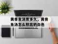 黄骨鱼汤煮多久，黄骨鱼汤怎么熬出奶白色