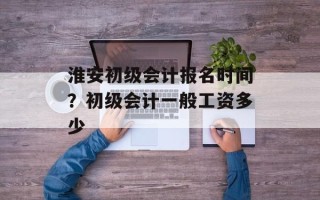 淮安初级会计报名时间？初级会计一般工资多少