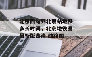 北京西站到北京站地铁多长时间，北京地铁图最新版高清 线路图
