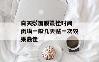 白天敷面膜最佳时间 面膜一般几天贴一次效果最佳