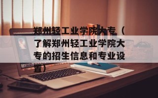 郑州轻工业学院大专（了解郑州轻工业学院大专的招生信息和专业设置）