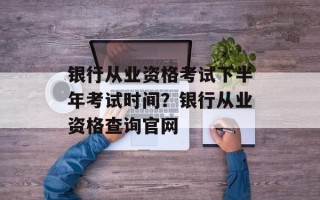 银行从业资格考试下半年考试时间？银行从业资格查询官网