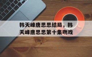 韩天峰唐思思结局，韩天峰唐思思第十集吻戏