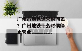 广州市地铁运营时间表？广州地铁什么时候停止营业