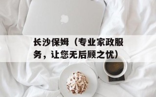 长沙保姆（专业家政服务，让您无后顾之忧）