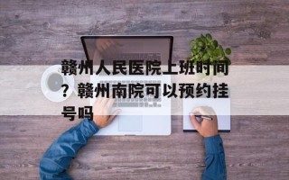 赣州人民医院上班时间？赣州南院可以预约挂号吗