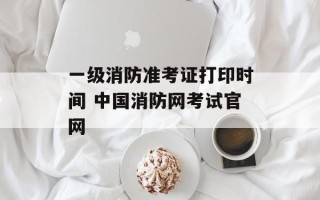 一级消防准考证打印时间 中国消防网考试官网