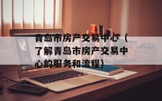 青岛市房产交易中心（了解青岛市房产交易中心的服务和流程）