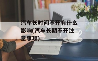 汽车长时间不开有什么影响(汽车长期不开注意事项)