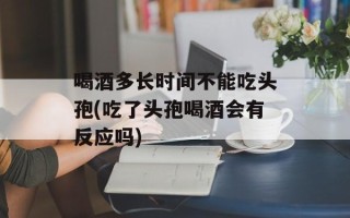 喝酒多长时间不能吃头孢(吃了头孢喝酒会有反应吗)