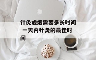 针灸戒烟需要多长时间 一天内针灸的最佳时间