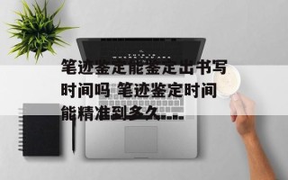 笔迹鉴定能鉴定出书写时间吗 笔迹鉴定时间能精准到多久