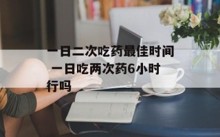 一日二次吃药最佳时间 一日吃两次药6小时行吗