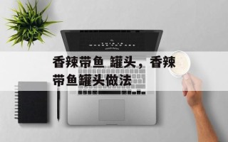 香辣带鱼 罐头，香辣带鱼罐头做法