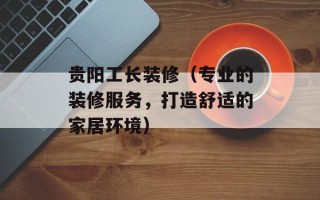 贵阳工长装修（专业的装修服务，打造舒适的家居环境）