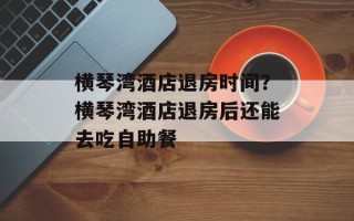 横琴湾酒店退房时间？横琴湾酒店退房后还能去吃自助餐