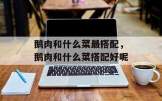鹅肉和什么菜最搭配，鹅肉和什么菜搭配好呢