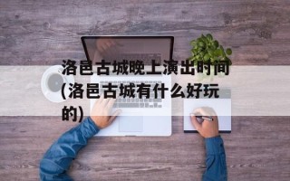 洛邑古城晚上演出时间(洛邑古城有什么好玩的)